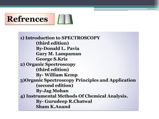 Refrences
1) Introduction to SPECTROSCOPY
(third edition)
By-Donald L. Pavia
Gary M. Lampaman
George S.Kriz
2) Organic Spectroscopy
(third edition)
By- William Kemp
3)Organic Spectroscopy Principles and Application
(second edition)
By-Jag Mohan
4) Instrumental Methods Of Chemical Analysis.
By- Gurudeep R.Chatwal
Sham K.Anand
 