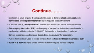 Continue……..
• Ionization of small organic & biological molecules is done by electron impact while
nonvolatile & biological macromolecules requires special treatment.
• In the late 1980s, “soft ionization” method was introduced for the macromolecules.
• Electrospray ionization (ESI) involve spray of sample’s solution via a metal needle or
capillary tip held at a potential (+ 5000 V) that results in tiny droplets (+ve ions)
• Solvent evaporates, and ions are directed into the analyzer for separation.
• Pulses from N2 laser used to ionize proteins from surface (soft laser desorption; SLD)
• Both ESI & SLD are liquid-phase processes hence require purified samples
 