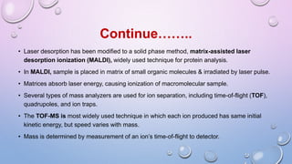 • Laser desorption has been modified to a solid phase method, matrix-assisted laser
desorption ionization (MALDI), widely used technique for protein analysis.
• In MALDI, sample is placed in matrix of small organic molecules & irradiated by laser pulse.
• Matrices absorb laser energy, causing ionization of macromolecular sample.
• Several types of mass analyzers are used for ion separation, including time-of-flight (TOF),
quadrupoles, and ion traps.
• The TOF-MS is most widely used technique in which each ion produced has same initial
kinetic energy, but speed varies with mass.
• Mass is determined by measurement of an ion’s time-of-flight to detector.
Continue……..
 