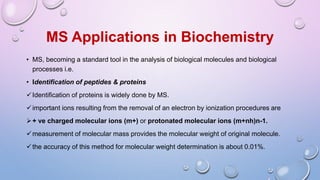MS Applications in Biochemistry
• MS, becoming a standard tool in the analysis of biological molecules and biological
processes i.e.
• Identification of peptides & proteins
Identification of proteins is widely done by MS.
important ions resulting from the removal of an electron by ionization procedures are
+ ve charged molecular ions (m+) or protonated molecular ions (m+nh)n-1.
measurement of molecular mass provides the molecular weight of original molecule.
the accuracy of this method for molecular weight determination is about 0.01%.
 