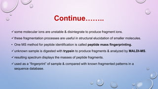 some molecular ions are unstable & disintegrate to produce fragment ions.
these fragmentation processes are useful in structural elucidation of smaller molecules.
• One MS method for peptide identification is called peptide mass fingerprinting.
unknown sample is digested with trypsin to produce fragments & analyzed by MALDI-MS.
resulting spectrum displays the masses of peptide fragments.
used as a “fingerprint” of sample & compared with known fragmented patterns in a
sequence database.
Continue……..
 