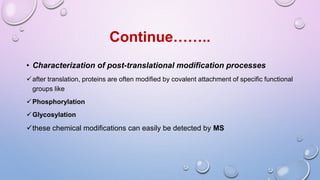 • Characterization of post-translational modification processes
after translation, proteins are often modified by covalent attachment of specific functional
groups like
Phosphorylation
Glycosylation
these chemical modifications can easily be detected by MS
Continue……..
 