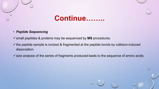 • Peptide Sequencing
small peptides & proteins may be sequenced by MS procedures.
the peptide sample is ionized & fragmented at the peptide bonds by collision-induced
dissociation.
size analysis of the series of fragments produced leads to the sequence of amino acids.
Continue……..
 