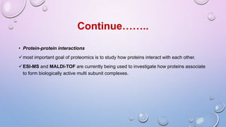 • Protein-protein interactions
most important goal of proteomics is to study how proteins interact with each other.
ESI-MS and MALDI-TOF are currently being used to investigate how proteins associate
to form biologically active multi subunit complexes.
Continue……..
 