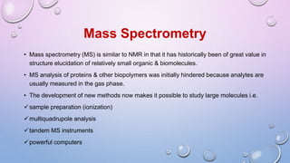Mass Spectrometry
• Mass spectrometry (MS) is similar to NMR in that it has historically been of great value in
structure elucidation of relatively small organic & biomolecules.
• MS analysis of proteins & other biopolymers was initially hindered because analytes are
usually measured in the gas phase.
• The development of new methods now makes it possible to study large molecules i.e.
sample preparation (ionization)
multiquadrupole analysis
tandem MS instruments
powerful computers
 