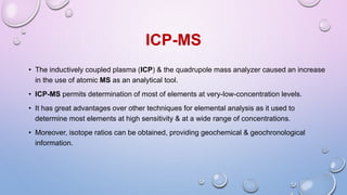 ICP-MS
• The inductively coupled plasma (ICP) & the quadrupole mass analyzer caused an increase
in the use of atomic MS as an analytical tool.
• ICP-MS permits determination of most of elements at very-low-concentration levels.
• It has great advantages over other techniques for elemental analysis as it used to
determine most elements at high sensitivity & at a wide range of concentrations.
• Moreover, isotope ratios can be obtained, providing geochemical & geochronological
information.
 