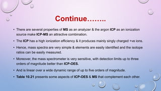 • There are several properties of MS as an analyzer & the argon ICP as an ionization
source make ICP-MS an attractive combination.
• The ICP has a high ionization efficiency & it produces mainly singly charged +ve ions.
• Hence, mass spectra are very simple & elements are easily identified and the isotope
ratios can be easily measured.
• Moreover, the mass spectrometer is very sensitive, with detection limits up to three
orders of magnitude better than ICP-OES.
• And is linear over a wide dynamic range of up to five orders of magnitude.
• Table 10.21 presents some aspects of ICP-OES & MS that complement each other.
Continue……..
 