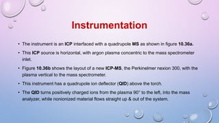 • The instrument is an ICP interfaced with a quadrupole MS as shown in figure 10.36a.
• This ICP source is horizontal, with argon plasma concentric to the mass spectrometer
inlet.
• Figure 10.36b shows the layout of a new ICP-MS, the Perkinelmer nexion 300, with the
plasma vertical to the mass spectrometer.
• This instrument has a quadrupole ion deflector (QID) above the torch.
• The QID turns positively charged ions from the plasma 90° to the left, into the mass
analyzer, while nonionized material flows straight up & out of the system.
Instrumentation
 