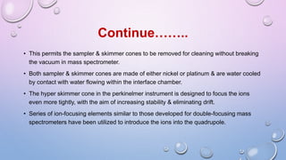 • This permits the sampler & skimmer cones to be removed for cleaning without breaking
the vacuum in mass spectrometer.
• Both sampler & skimmer cones are made of either nickel or platinum & are water cooled
by contact with water flowing within the interface chamber.
• The hyper skimmer cone in the perkinelmer instrument is designed to focus the ions
even more tightly, with the aim of increasing stability & eliminating drift.
• Series of ion-focusing elements similar to those developed for double-focusing mass
spectrometers have been utilized to introduce the ions into the quadrupole.
Continue……..
 