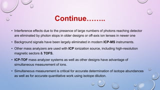 • Interference effects due to the presence of large numbers of photons reaching detector
are eliminated by photon stops in older designs or off-axis ion lenses in newer one
• Background signals have been largely eliminated in modern ICP-MS instruments.
• Other mass analyzers are used with ICP ionization source, including high-resolution
magnetic sectors & TOFS.
• ICP-TOF mass analyzer systems as well as other designs have advantage of
simultaneous measurement of ions.
• Simultaneous measurement is critical for accurate determination of isotope abundances
as well as for accurate quantitative work using isotope dilution.
Continue……..
 