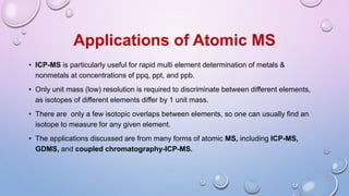 Applications of Atomic MS
• ICP-MS is particularly useful for rapid multi element determination of metals &
nonmetals at concentrations of ppq, ppt, and ppb.
• Only unit mass (low) resolution is required to discriminate between different elements,
as isotopes of different elements differ by 1 unit mass.
• There are only a few isotopic overlaps between elements, so one can usually find an
isotope to measure for any given element.
• The applications discussed are from many forms of atomic MS, including ICP-MS,
GDMS, and coupled chromatography-ICP-MS.
 