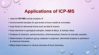 • Uses for ICP-MS include analysis of
environmental samples for ppb levels of trace metals & nonmetals.
body fluids for elemental toxins such as lead & arsenic
trace elements in geological samples, metals & alloys, & isotope ratios
Analysis of ceramics, semiconductors, pharmaceutical, forensic & cosmetic samples
Determination of platinum group catalysts in polymers, elemental analysis in petroleum
& chemical industries
Metal determinations in clinical chemistry & food chemistry.
Applications of ICP-MS
 