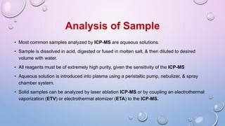 • Most common samples analyzed by ICP-MS are aqueous solutions.
• Sample is dissolved in acid, digested or fused in molten salt, & then diluted to desired
volume with water.
• All reagents must be of extremely high purity, given the sensitivity of the ICP-MS
• Aqueous solution is introduced into plasma using a peristaltic pump, nebulizer, & spray
chamber system.
• Solid samples can be analyzed by laser ablation ICP-MS or by coupling an electrothermal
vaporization (ETV) or electrothermal atomizer (ETA) to the ICP-MS.
Analysis of Sample
 