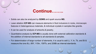 • Solids can also be analyzed by GDMS and spark source MS.
• Laser ablation ICP-MS can measure elements in fluid inclusions in rocks, microscopic
features in heterogeneous materials, & individual crystals in samples like granite.
• It can be used for analysis of artworks & jewelry.
• Quantitative analysis by ICP-MS is usually done with external calibration standards &
the addition of internal standards to all standards & samples.
• For determination of large number of elements, it is usual to add Li, Y, In, Tb, and Bi &
measure the ions 6Li, 89Y, 115In, 159Tb, and 209Bi as internal standards.
Continue……..
 