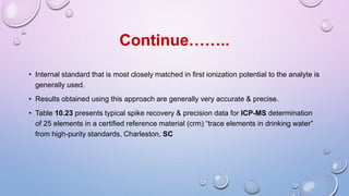 • Internal standard that is most closely matched in first ionization potential to the analyte is
generally used.
• Results obtained using this approach are generally very accurate & precise.
• Table 10.23 presents typical spike recovery & precision data for ICP-MS determination
of 25 elements in a certified reference material (crm) “trace elements in drinking water”
from high-purity standards, Charleston, SC
Continue……..
 