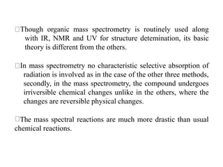 Though organic mass spectrometry is routinely used along
with IR, NMR and UV for structure detemination, its basic
theory is different from the others.
In mass spectrometry no characteristic selective absorption of
radiation is involved as in the case of the other three methods,
secondly, in the mass spectrometry, the compound undergoes
irriversible chemical changes unlike in the others, where the
changes are reversible physical changes.
The mass spectral reactions are much more drastic than usual
chemical reactions.
 