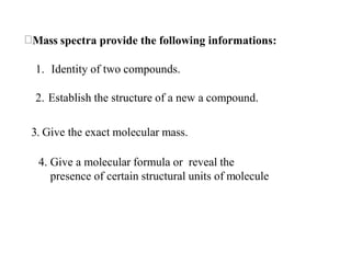 Mass spectra provide the following informations:
1. Identity of two compounds.
2. Establish the structure of a new a compound.
3. Give the exact molecular mass.
4. Give a molecular formula or reveal the
presence of certain structural units of molecule
 