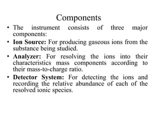 Components
• The instrument consists of three major
components:
• Ion Source: For producing gaseous ions from the
substance being studied.
• Analyzer: For resolving the ions into their
characteristics mass components according to
their mass-to-charge ratio.
• Detector System: For detecting the ions and
recording the relative abundance of each of the
resolved ionic species.
 