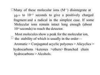Many of these molecular ions (M+°) disintegrate at
10-10 to 10-13 seconds to give a positively charged
fragment and a radical in the simplest case. If some
Molecular ions remain intact long enough (about
10-6 seconds) to reach the detector.
Most molecules show a peak for the molecular ion,
the stability of which is usually in the order—
Aromatic > Conjugated acyclic polyenes > Alicyclics >
hydrocarbons >ketones >ethers> Branched chain
hydrocarbons > Alcohols.
 