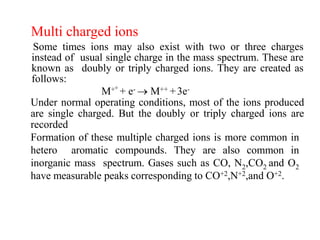 Multi charged ions
Some times ions may also exist with two or three charges
instead of usual single charge in the mass spectrum. These are
known as doubly or triply charged ions. They are created as
follows:
M+° + e-  M++ +3e-
Under normal operating conditions, most of the ions produced
are single charged. But the doubly or triply charged ions are
recorded
Formation of these multiple charged ions is more common in
hetero aromatic compounds. They are also common in
inorganic mass spectrum. Gases such as CO, N2,CO2 and O2
have measurable peaks corresponding to CO+2,N+2,and O+2.
 