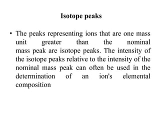 Isotope peaks
• The peaks representing ions that are one mass
unit greater than the nominal
mass peak are isotope peaks. The intensity of
the isotope peaks relative to the intensity of the
nominal mass peak can often be used in the
determination of an ion's elemental
composition
 