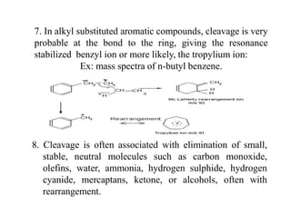 7. In alkyl substituted aromatic compounds, cleavage is very
probable at the bond to the ring, giving the resonance
stabilized benzyl ion or more likely, the tropylium ion:
Ex: mass spectra of n-butyl benzene.
8. Cleavage is often associated with elimination of small,
stable, neutral molecules such as carbon monoxide,
olefins, water, ammonia, hydrogen sulphide, hydrogen
cyanide, mercaptans, ketone, or alcohols, often with
rearrangement.
 