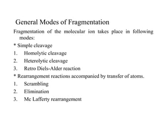 General Modes of Fragmentation
Fragmentation of the molecular ion takes place in following
modes:
* Simple cleavage
1. Homolytic cleavage
2. Heterolytic cleavage
3. Retro Diels-Alder reaction
* Rearrangement reactions accompanied by transfer of atoms.
1. Scrambling
2. Elimination
3. Mc Lafferty rearrangement
 