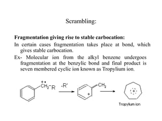 Fragmentation giving rise to stable carbocation:
In certain cases fragmentation takes place at bond, which
gives stable carbocation.
Ex- Molecular ion from the alkyl benzene undergoes
fragmentation at the benzylic bond and final product is
seven membered cyclic ion known as Tropylium ion.
Scrambling:
 