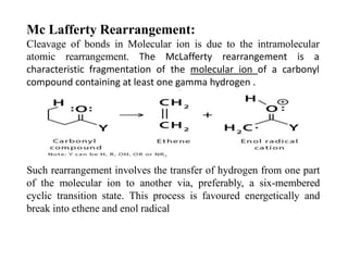 Mc Lafferty Rearrangement:
Cleavage of bonds in Molecular ion is due to the intramolecular
atomic rearrangement. The McLafferty rearrangement is a
characteristic fragmentation of the molecular ion of a carbonyl
compound containing at least one gamma hydrogen .
Such rearrangement involves the transfer of hydrogen from one part
of the molecular ion to another via, preferably, a six-membered
cyclic transition state. This process is favoured energetically and
break into ethene and enol radical
 