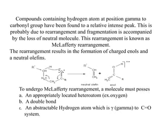 Compounds containing hydrogen atom at position gamma to
carbonyl group have been found to a relative intense peak. This is
probably due to rearrangement and fragmentation is accompanied
by the loss of neutral molecule. This rearrangement is known as
McLafferty rearrangement.
The rearrangement results in the formation of charged enols and
a neutral olefins.
To undergo McLafferty rearrangement, a molecule must posses
a. An appropriately located heteroatom (ex.oxygen)
b. A double bond
c. An abstractable Hydrogen atom which is γ (gamma) to C=O
system.
 