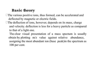 The various positive ions, thus formed, can be accelerated and
deflected by magnetic or electric fields.
The deflection of ions, however, depends on its mass, charge
and velocity. deflection is less for a heavy particle as compared
to that of a light one.
The clear visual presentation of a mass spectum is usually
obtain by plotting m/z value against relative abundance,
assigning the most abundant ion (base peak)in the spectrum as
100 per cent.
Basic theory
 