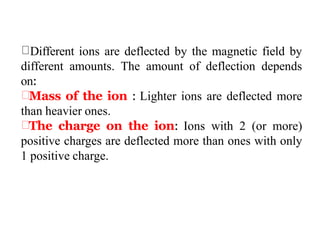 Different ions are deflected by the magnetic field by
different amounts. The amount of deflection depends
on:
Mass of the ion : Lighter ions are deflected more
than heavier ones.
The charge on the ion: Ions with 2 (or more)
positive charges are deflected more than ones with only
1 positive charge.
 