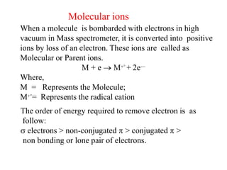 Molecular ions
When a molecule is bombarded with electrons in high
vacuum in Mass spectrometer, it is converted into positive
ions by loss of an electron. These ions are called as
Molecular or Parent ions.
M + e  M+° + 2e—
Where,
M = Represents the Molecule;
M+°= Represents the radical cation
The order of energy required to remove electron is as
follow:
 electrons > non-conjugated  > conjugated  >
non bonding or lone pair of electrons.
 