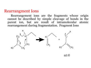 Rearrangment Ions
Rearrangement ions are the fragments whose origin
cannot be described by simple cleavage of bonds in the
parent ion, but are result of intramolecular atomic
rearrangement during fragmentation. Fragment Ions
 