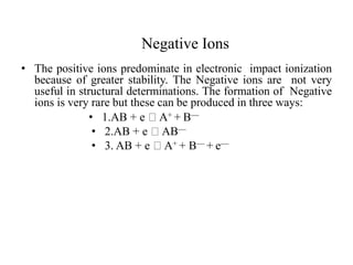Negative Ions
• The positive ions predominate in electronic impact ionization
because of greater stability. The Negative ions are not very
useful in structural determinations. The formation of Negative
ions is very rare but these can be produced in three ways:
• 1.AB + e A+ + B—
• 2.AB + e AB—
• 3. AB + e A+ + B— + e—
 
