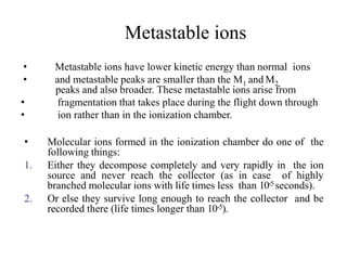 Metastable ions
• Metastable ions have lower kinetic energy than normal ions
• and metastable peaks are smaller than the M1 and M2
peaks and also broader. These metastable ions arise from
• fragmentation that takes place during the flight down through
• ion rather than in the ionization chamber.
• Molecular ions formed in the ionization chamber do one of the
following things:
1. Either they decompose completely and very rapidly in the ion
source and never reach the collector (as in case of highly
branched molecular ions with life times less than 10-5 seconds).
2. Or else they survive long enough to reach the collector and be
recorded there (life times longer than 10-5).
 