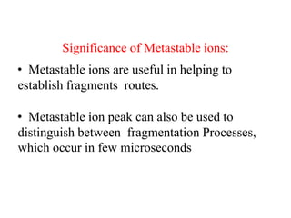 Significance of Metastable ions:
• Metastable ions are useful in helping to
establish fragments routes.
• Metastable ion peak can also be used to
distinguish between fragmentation Processes,
which occur in few microseconds
 
