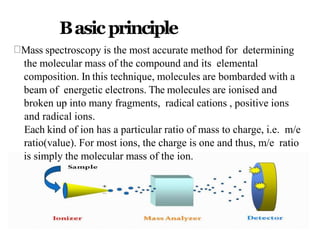 Basic principle
Mass spectroscopy is the most accurate method for determining
the molecular mass of the compound and its elemental
composition. In this technique, molecules are bombarded with a
beam of energetic electrons. The molecules are ionised and
broken up into many fragments, radical cations , positive ions
and radical ions.
Each kind of ion has a particular ratio of mass to charge, i.e. m/e
ratio(value). For most ions, the charge is one and thus, m/e ratio
is simply the molecular mass of the ion.
 