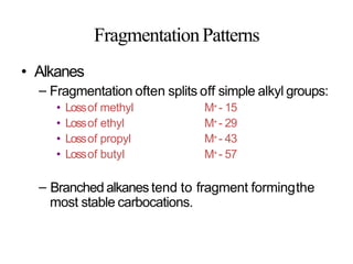 FragmentationPatterns
• Alkanes
– Fragmentation often splits off simple alkyl groups:
• Lossof methyl
• Lossof ethyl
• Lossof propyl
• Lossof butyl
M+ - 15
M+ - 29
M+ - 43
M+ - 57
– Branched alkanes tend to fragment formingthe
most stable carbocations.
 