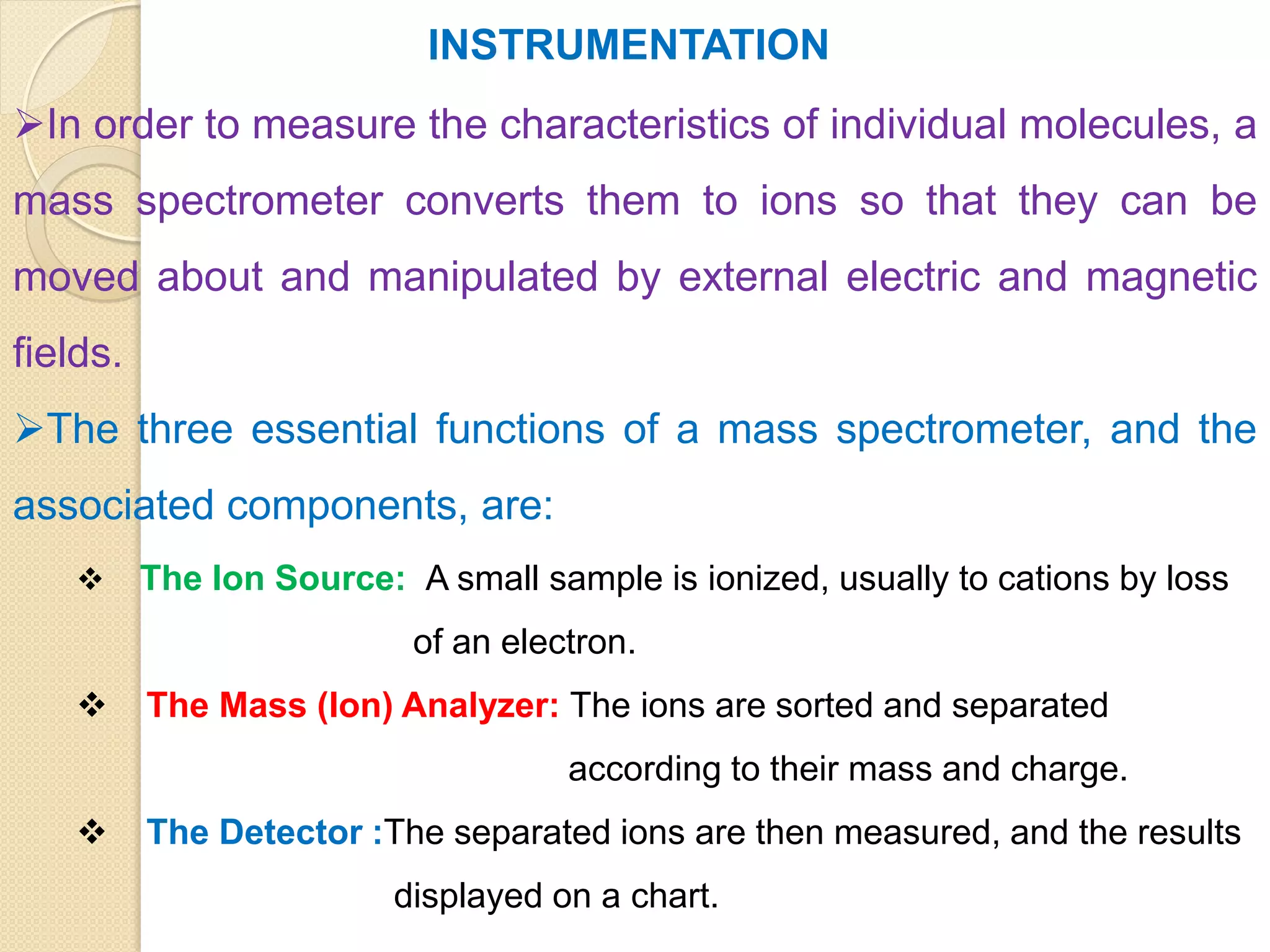 INSTRUMENTATION
In order to measure the characteristics of individual molecules, a
mass spectrometer converts them to ions so that they can be
moved about and manipulated by external electric and magnetic
fields.
The three essential functions of a mass spectrometer, and the
associated components, are:
 The Ion Source: A small sample is ionized, usually to cations by loss
of an electron.
 The Mass (Ion) Analyzer: The ions are sorted and separated
according to their mass and charge.
 The Detector :The separated ions are then measured, and the results
displayed on a chart.
 