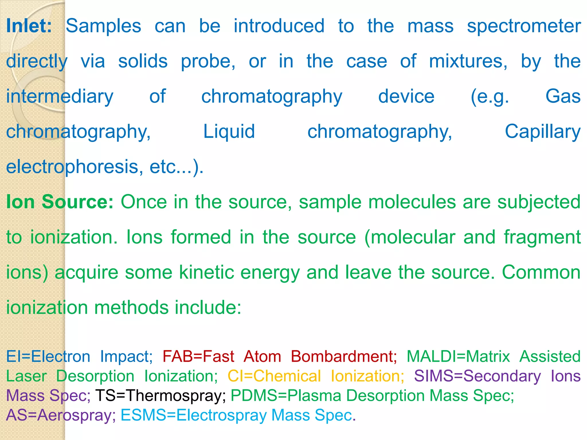 Inlet: Samples can be introduced to the mass spectrometer
directly via solids probe, or in the case of mixtures, by the
intermediary of chromatography device (e.g. Gas
chromatography, Liquid chromatography, Capillary
electrophoresis, etc...).
Ion Source: Once in the source, sample molecules are subjected
to ionization. Ions formed in the source (molecular and fragment
ions) acquire some kinetic energy and leave the source. Common
ionization methods include:
EI=Electron Impact; FAB=Fast Atom Bombardment; MALDI=Matrix Assisted
Laser Desorption Ionization; CI=Chemical Ionization; SIMS=Secondary Ions
Mass Spec; TS=Thermospray; PDMS=Plasma Desorption Mass Spec;
AS=Aerospray; ESMS=Electrospray Mass Spec.
 