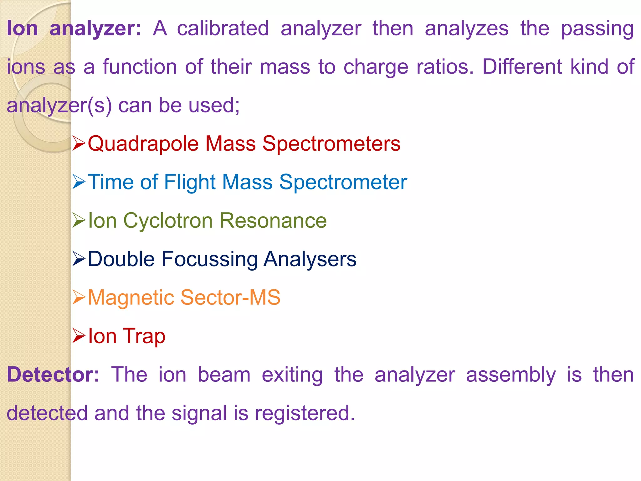 Ion analyzer: A calibrated analyzer then analyzes the passing
ions as a function of their mass to charge ratios. Different kind of
analyzer(s) can be used;
Quadrapole Mass Spectrometers
Time of Flight Mass Spectrometer
Ion Cyclotron Resonance
Double Focussing Analysers
Magnetic Sector-MS
Ion Trap
Detector: The ion beam exiting the analyzer assembly is then
detected and the signal is registered.
 