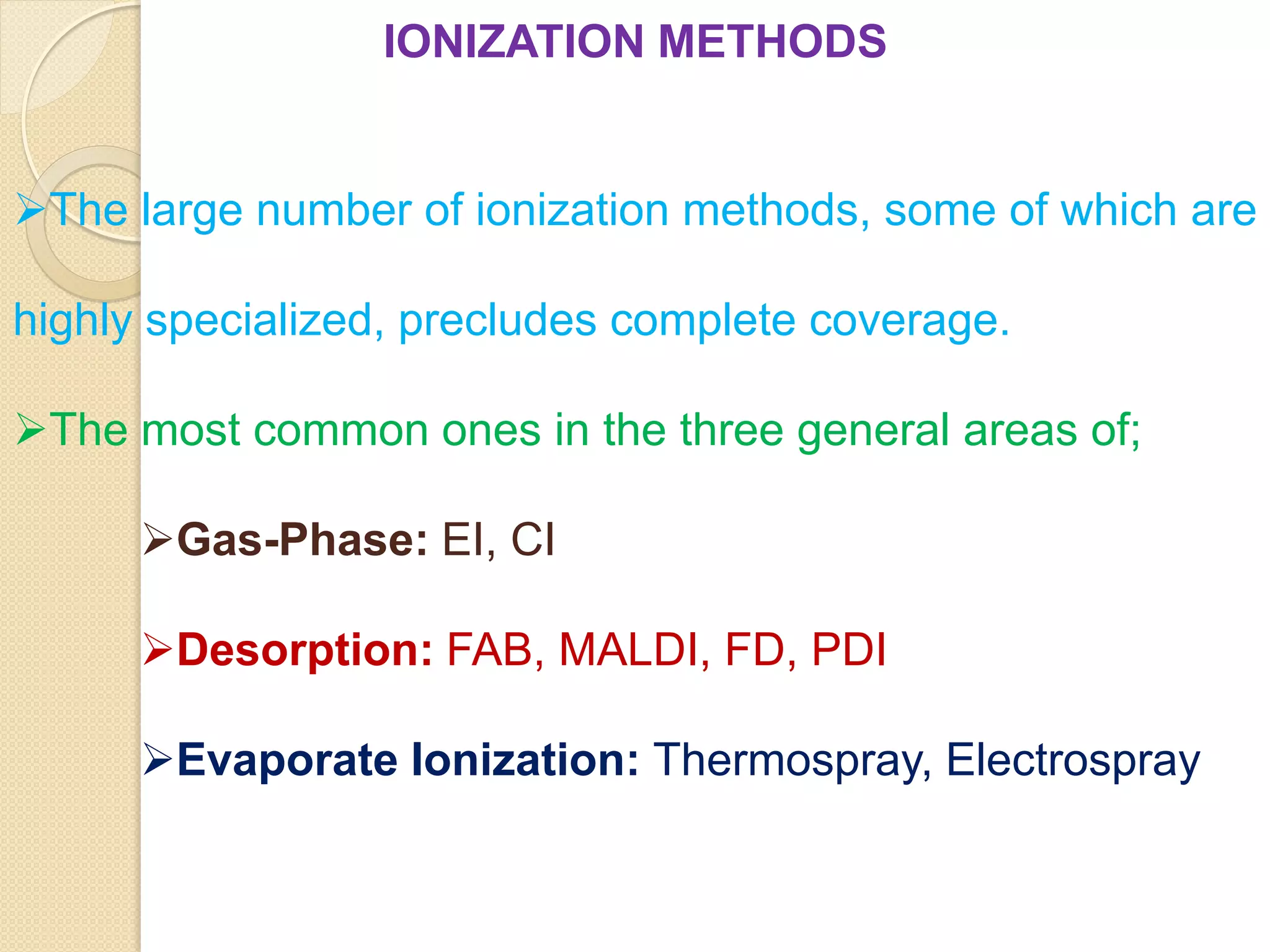 IONIZATION METHODS
The large number of ionization methods, some of which are
highly specialized, precludes complete coverage.
The most common ones in the three general areas of;
Gas-Phase: EI, CI
Desorption: FAB, MALDI, FD, PDI
Evaporate Ionization: Thermospray, Electrospray
 