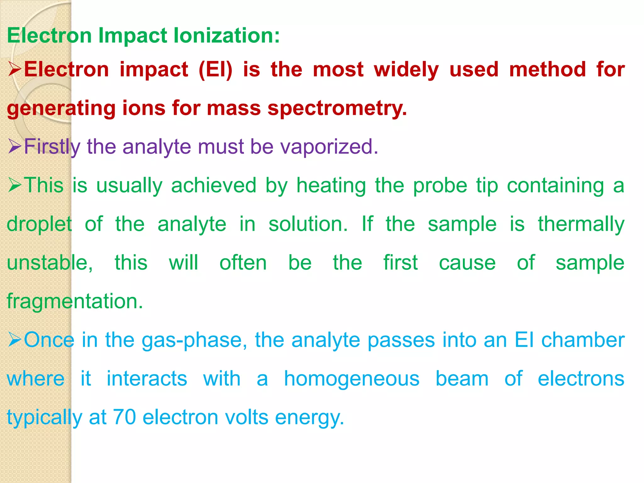 Electron Impact Ionization:
Electron impact (EI) is the most widely used method for
generating ions for mass spectrometry.
Firstly the analyte must be vaporized.
This is usually achieved by heating the probe tip containing a
droplet of the analyte in solution. If the sample is thermally
unstable, this will often be the first cause of sample
fragmentation.
Once in the gas-phase, the analyte passes into an EI chamber
where it interacts with a homogeneous beam of electrons
typically at 70 electron volts energy.
 