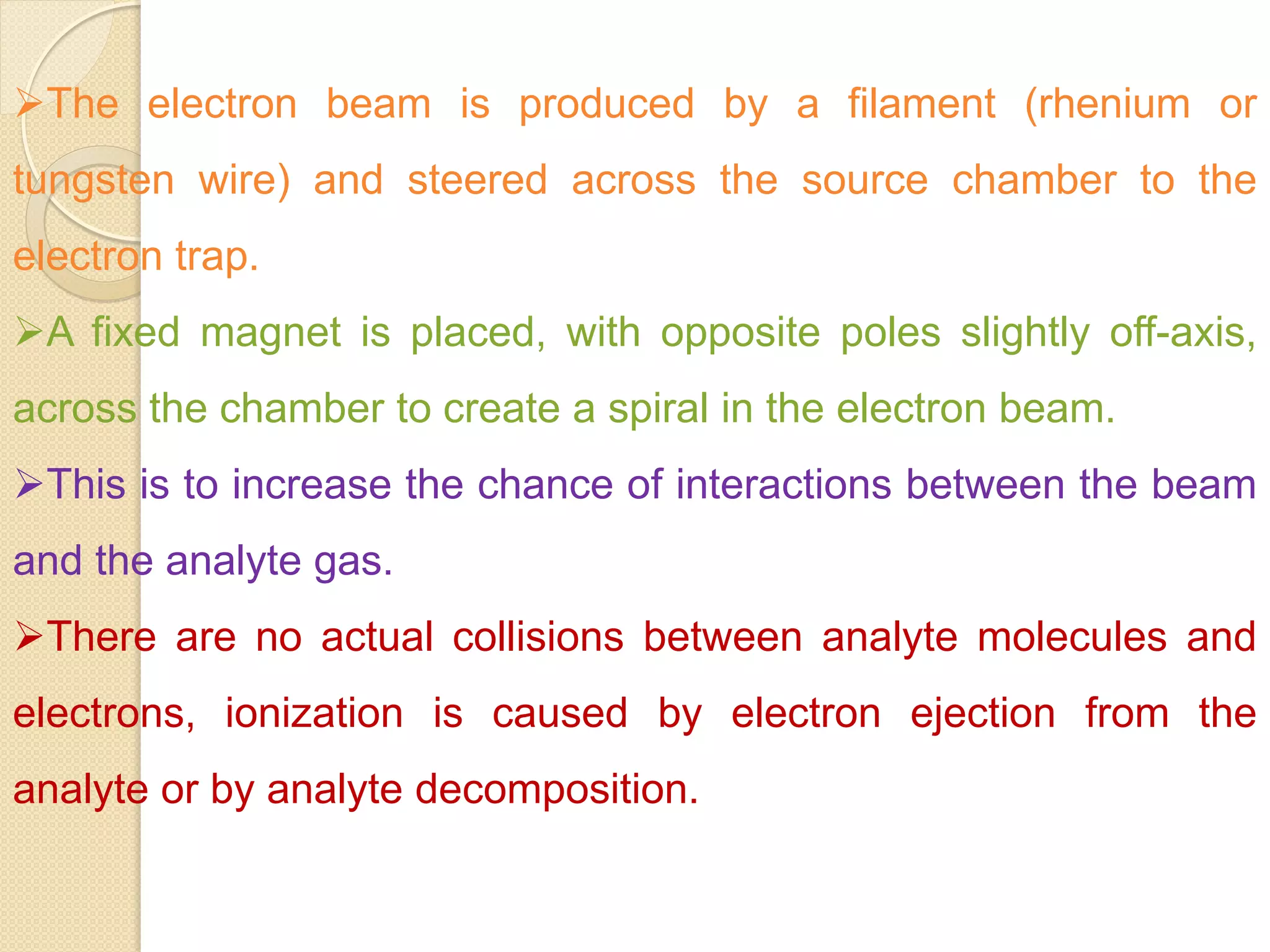 The electron beam is produced by a filament (rhenium or
tungsten wire) and steered across the source chamber to the
electron trap.
A fixed magnet is placed, with opposite poles slightly off-axis,
across the chamber to create a spiral in the electron beam.
This is to increase the chance of interactions between the beam
and the analyte gas.
There are no actual collisions between analyte molecules and
electrons, ionization is caused by electron ejection from the
analyte or by analyte decomposition.
 