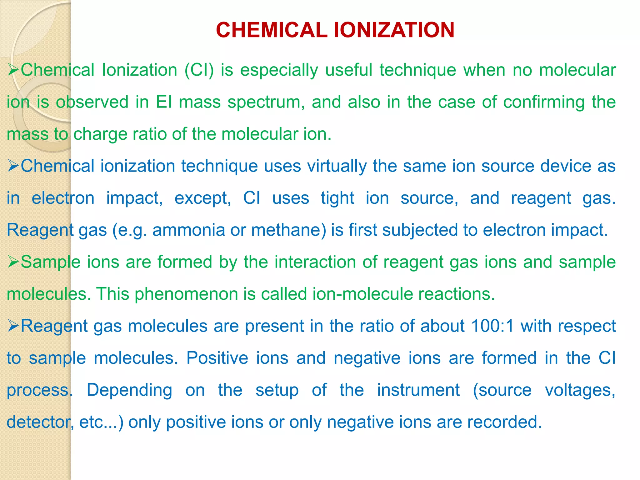 CHEMICAL IONIZATION
Chemical Ionization (CI) is especially useful technique when no molecular
ion is observed in EI mass spectrum, and also in the case of confirming the
mass to charge ratio of the molecular ion.
Chemical ionization technique uses virtually the same ion source device as
in electron impact, except, CI uses tight ion source, and reagent gas.
Reagent gas (e.g. ammonia or methane) is first subjected to electron impact.
Sample ions are formed by the interaction of reagent gas ions and sample
molecules. This phenomenon is called ion-molecule reactions.
Reagent gas molecules are present in the ratio of about 100:1 with respect
to sample molecules. Positive ions and negative ions are formed in the CI
process. Depending on the setup of the instrument (source voltages,
detector, etc...) only positive ions or only negative ions are recorded.
 