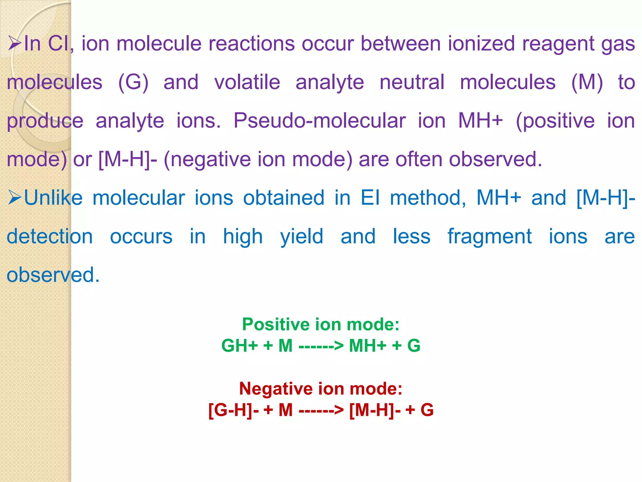 In CI, ion molecule reactions occur between ionized reagent gas
molecules (G) and volatile analyte neutral molecules (M) to
produce analyte ions. Pseudo-molecular ion MH+ (positive ion
mode) or [M-H]- (negative ion mode) are often observed.
Unlike molecular ions obtained in EI method, MH+ and [M-H]-
detection occurs in high yield and less fragment ions are
observed.
Positive ion mode:
GH+ + M ------> MH+ + G
Negative ion mode:
[G-H]- + M ------> [M-H]- + G
 