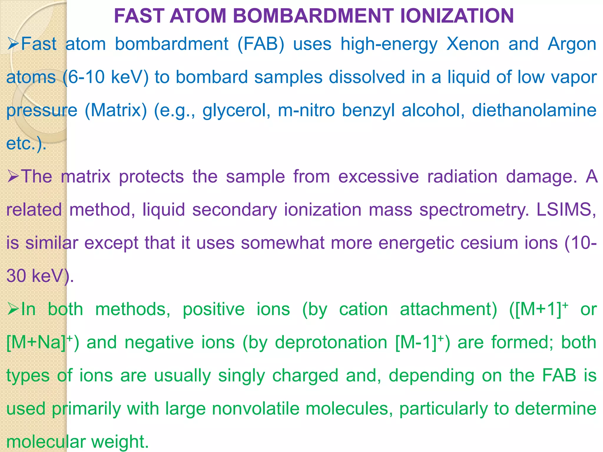 FAST ATOM BOMBARDMENT IONIZATION
Fast atom bombardment (FAB) uses high-energy Xenon and Argon
atoms (6-10 keV) to bombard samples dissolved in a liquid of low vapor
pressure (Matrix) (e.g., glycerol, m-nitro benzyl alcohol, diethanolamine
etc.).
The matrix protects the sample from excessive radiation damage. A
related method, liquid secondary ionization mass spectrometry. LSIMS,
is similar except that it uses somewhat more energetic cesium ions (10-
30 keV).
In both methods, positive ions (by cation attachment) ([M+1]+ or
[M+Na]+) and negative ions (by deprotonation [M-1]+) are formed; both
types of ions are usually singly charged and, depending on the FAB is
used primarily with large nonvolatile molecules, particularly to determine
molecular weight.
 