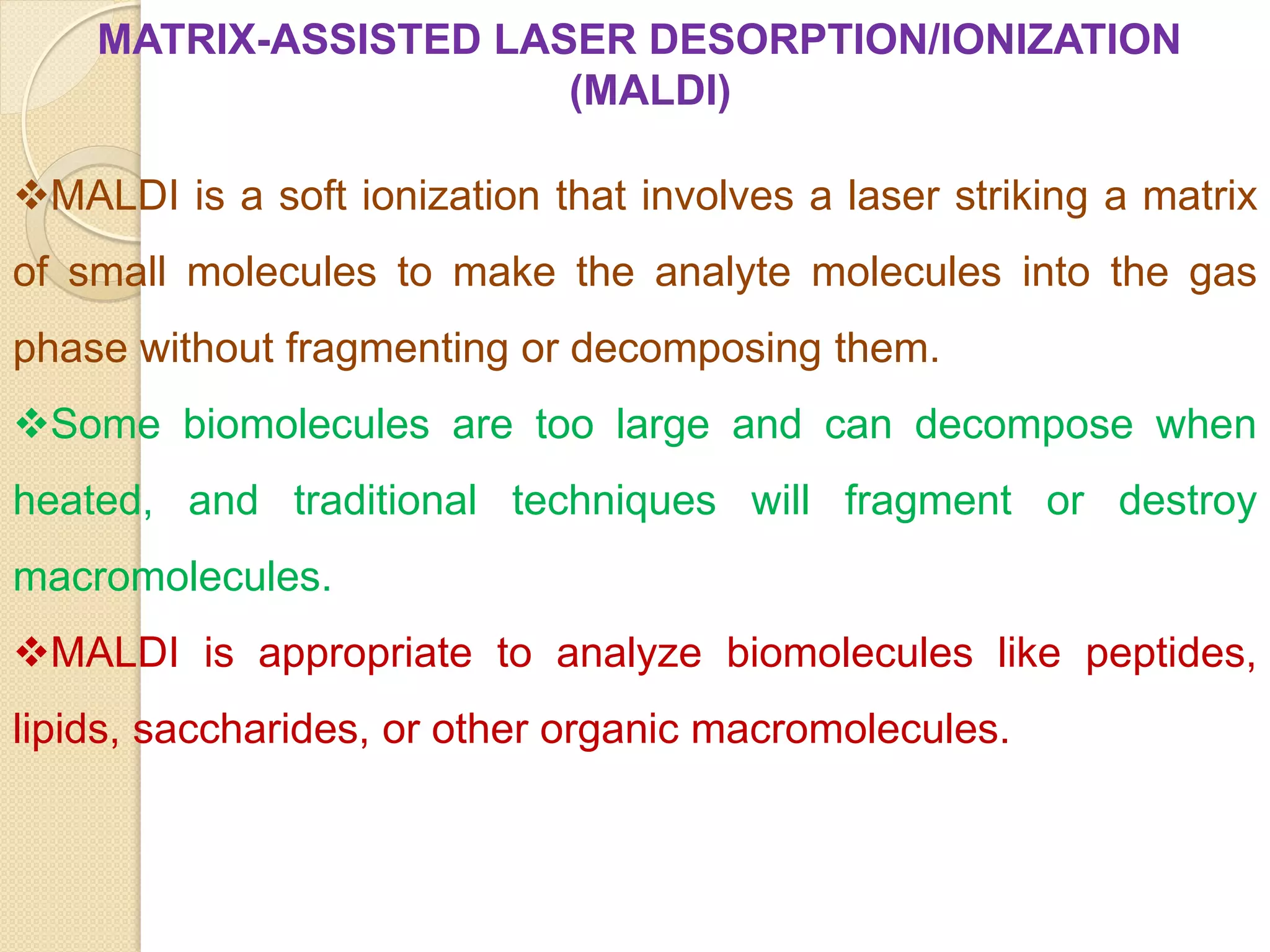 MATRIX-ASSISTED LASER DESORPTION/IONIZATION
(MALDI)
MALDI is a soft ionization that involves a laser striking a matrix
of small molecules to make the analyte molecules into the gas
phase without fragmenting or decomposing them.
Some biomolecules are too large and can decompose when
heated, and traditional techniques will fragment or destroy
macromolecules.
MALDI is appropriate to analyze biomolecules like peptides,
lipids, saccharides, or other organic macromolecules.
 