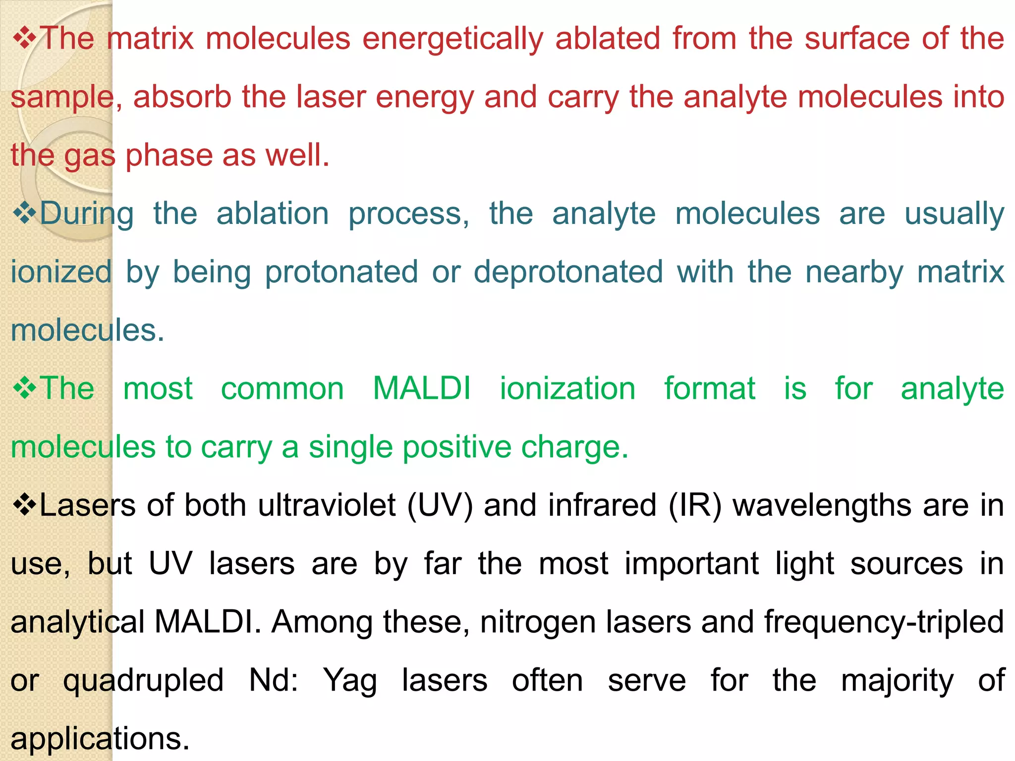 The matrix molecules energetically ablated from the surface of the
sample, absorb the laser energy and carry the analyte molecules into
the gas phase as well.
During the ablation process, the analyte molecules are usually
ionized by being protonated or deprotonated with the nearby matrix
molecules.
The most common MALDI ionization format is for analyte
molecules to carry a single positive charge.
Lasers of both ultraviolet (UV) and infrared (IR) wavelengths are in
use, but UV lasers are by far the most important light sources in
analytical MALDI. Among these, nitrogen lasers and frequency-tripled
or quadrupled Nd: Yag lasers often serve for the majority of
applications.
 